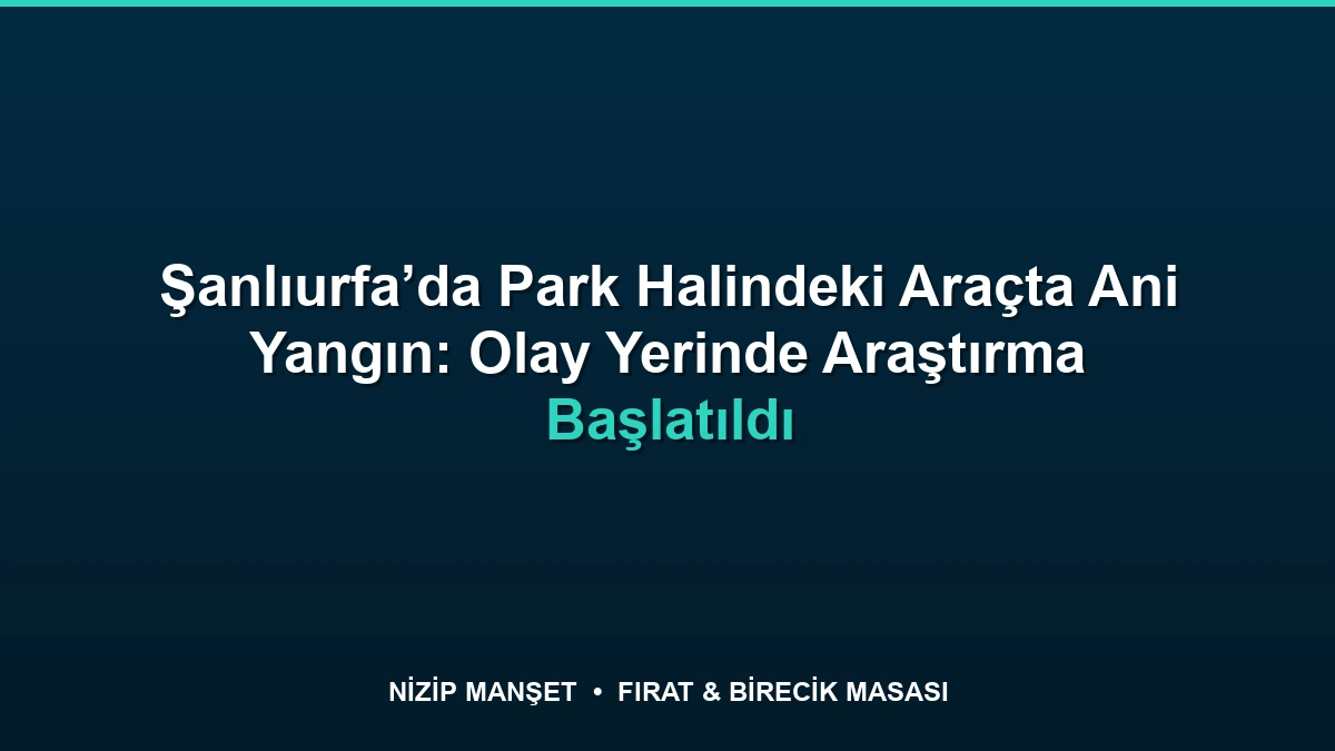 Şanlıurfa’da Park Halindeki Araçta Ani Yangın: Olay Yerinde Araştırma Başlatıldı