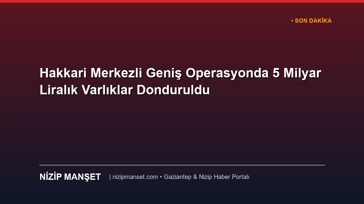 Hakkari Merkezli Geniş Operasyonda 5 Milyar Liralık Varlıklar Donduruldu